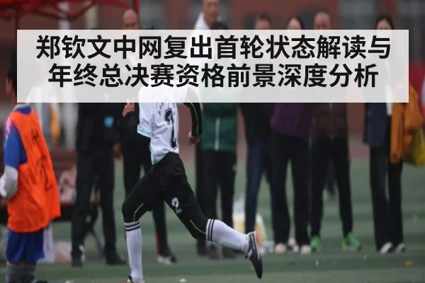 郑钦文中网复出首轮状态解读与年终总决赛资格前景深度分析