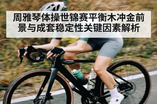 周雅琴体操世锦赛平衡木冲金前景与成套稳定性关键因素解析