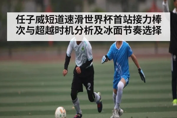任子威短道速滑世界杯首站接力棒次与超越时机分析及冰面节奏选择