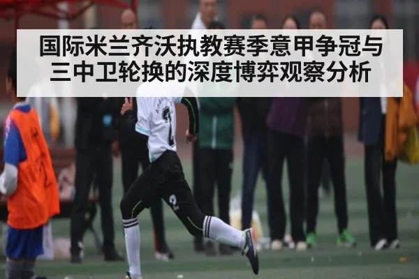 国际米兰齐沃执教赛季意甲争冠与三中卫轮换的深度博弈观察分析